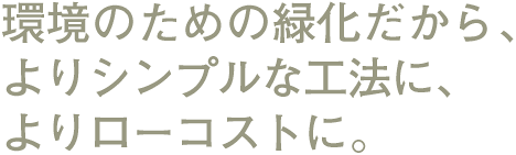 環境のための緑化だから、よりシンプルな工法に、よりローコストに。